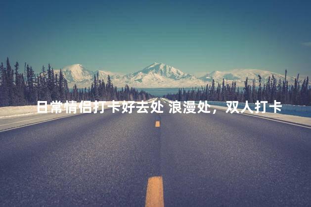 日常情侣打卡好去处 浪漫处，双人打卡首选！